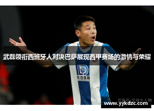 武磊领衔西班牙人对决巴萨展现西甲赛场的激情与荣耀